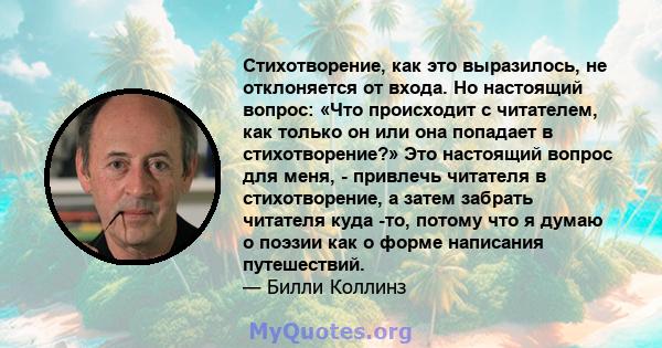 Стихотворение, как это выразилось, не отклоняется от входа. Но настоящий вопрос: «Что происходит с читателем, как только он или она попадает в стихотворение?» Это настоящий вопрос для меня, - привлечь читателя в