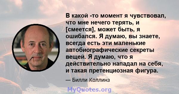 В какой -то момент я чувствовал, что мне нечего терять, и [смеется], может быть, я ошибался. Я думаю, вы знаете, всегда есть эти маленькие автобиографические секреты вещей. Я думаю, что я действительно нападал на себя,