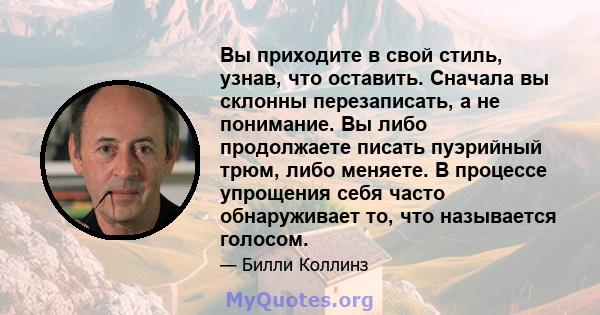 Вы приходите в свой стиль, узнав, что оставить. Сначала вы склонны перезаписать, а не понимание. Вы либо продолжаете писать пуэрийный трюм, либо меняете. В процессе упрощения себя часто обнаруживает то, что называется