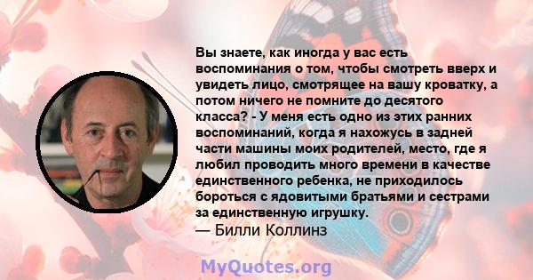 Вы знаете, как иногда у вас есть воспоминания о том, чтобы смотреть вверх и увидеть лицо, смотрящее на вашу кроватку, а потом ничего не помните до десятого класса? - У меня есть одно из этих ранних воспоминаний, когда я 