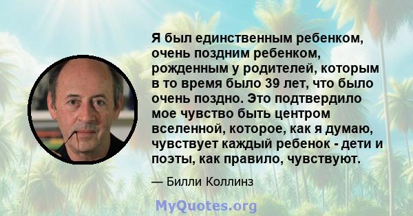 Я был единственным ребенком, очень поздним ребенком, рожденным у родителей, которым в то время было 39 лет, что было очень поздно. Это подтвердило мое чувство быть центром вселенной, которое, как я думаю, чувствует