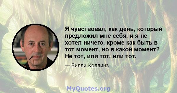 Я чувствовал, как день, который предложил мне себя, и я не хотел ничего, кроме как быть в тот момент, но в какой момент? Не тот, или тот, или тот.