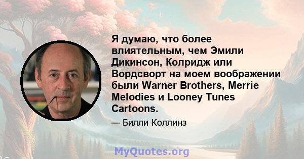 Я думаю, что более влиятельным, чем Эмили Дикинсон, Колридж или Вордсворт на моем воображении были Warner Brothers, Merrie Melodies и Looney Tunes Cartoons.