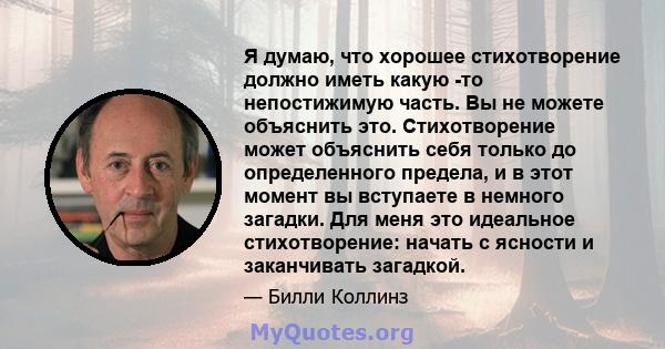 Я думаю, что хорошее стихотворение должно иметь какую -то непостижимую часть. Вы не можете объяснить это. Стихотворение может объяснить себя только до определенного предела, и в этот момент вы вступаете в немного