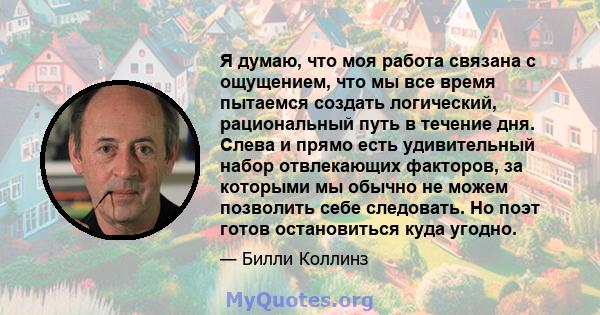 Я думаю, что моя работа связана с ощущением, что мы все время пытаемся создать логический, рациональный путь в течение дня. Слева и прямо есть удивительный набор отвлекающих факторов, за которыми мы обычно не можем