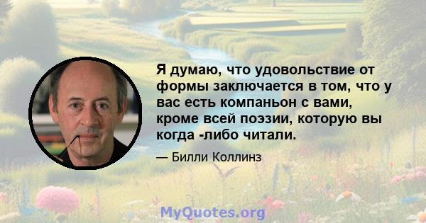 Я думаю, что удовольствие от формы заключается в том, что у вас есть компаньон с вами, кроме всей поэзии, которую вы когда -либо читали.