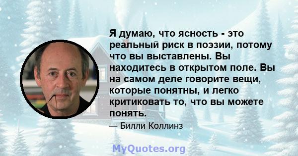 Я думаю, что ясность - это реальный риск в поэзии, потому что вы выставлены. Вы находитесь в открытом поле. Вы на самом деле говорите вещи, которые понятны, и легко критиковать то, что вы можете понять.