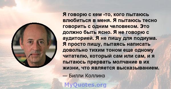 Я говорю с кем -то, кого пытаюсь влюбиться в меня. Я пытаюсь тесно говорить с одним человеком. Это должно быть ясно. Я не говорю с аудиторией. Я не пишу для подиума. Я просто пишу, пытаясь написать довольно тихим тоном