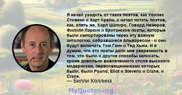 Я начал уходить от таких поэтов, как Уоллес Стивенс и Харт Крейн, и начал читать поэтов, как, опять же, Карл Шапиро, Говард Немеров, Филипп Ларкин и британские поэты, которые были импортированы через эту важную