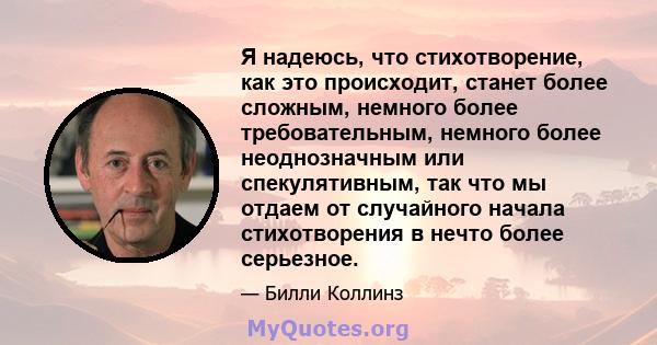 Я надеюсь, что стихотворение, как это происходит, станет более сложным, немного более требовательным, немного более неоднозначным или спекулятивным, так что мы отдаем от случайного начала стихотворения в нечто более