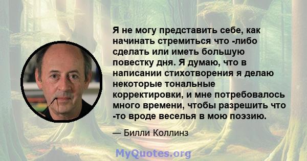 Я не могу представить себе, как начинать стремиться что -либо сделать или иметь большую повестку дня. Я думаю, что в написании стихотворения я делаю некоторые тональные корректировки, и мне потребовалось много времени,