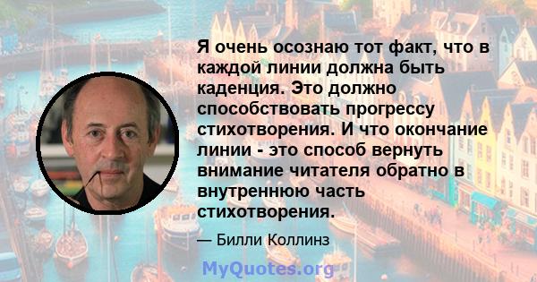 Я очень осознаю тот факт, что в каждой линии должна быть каденция. Это должно способствовать прогрессу стихотворения. И что окончание линии - это способ вернуть внимание читателя обратно в внутреннюю часть стихотворения.