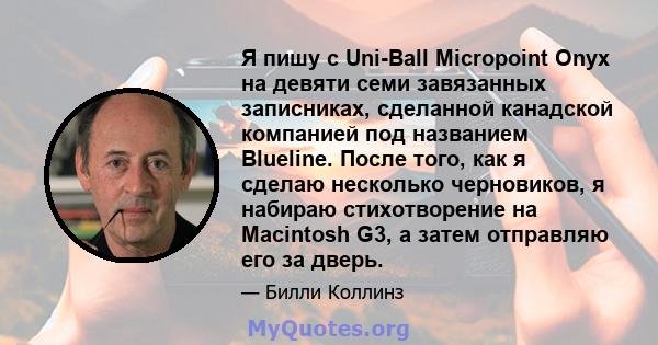 Я пишу с Uni-Ball Micropoint Onyx на девяти семи завязанных записниках, сделанной канадской компанией под названием Blueline. После того, как я сделаю несколько черновиков, я набираю стихотворение на Macintosh G3, а