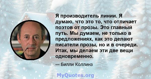 Я производитель линии. Я думаю, что это то, что отличает поэтов от прозы. Это главный путь. Мы думаем, не только в предложениях, как это делают писатели прозы, но и в очереди. Итак, мы делаем эти две вещи одновременно.