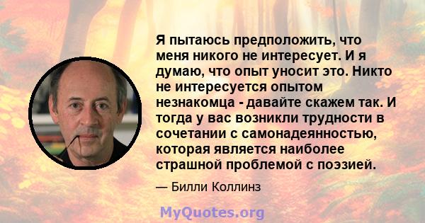 Я пытаюсь предположить, что меня никого не интересует. И я думаю, что опыт уносит это. Никто не интересуется опытом незнакомца - давайте скажем так. И тогда у вас возникли трудности в сочетании с самонадеянностью,