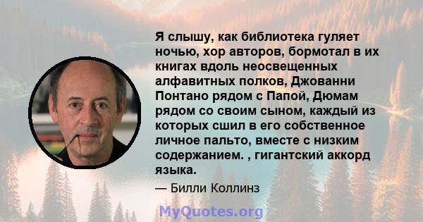 Я слышу, как библиотека гуляет ночью, хор авторов, бормотал в их книгах вдоль неосвещенных алфавитных полков, Джованни Понтано рядом с Папой, Дюмам рядом со своим сыном, каждый из которых сшил в его собственное личное