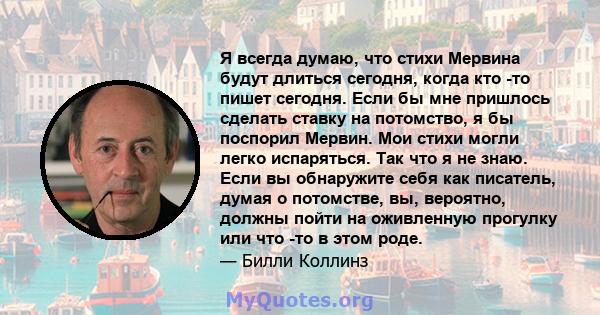 Я всегда думаю, что стихи Мервина будут длиться сегодня, когда кто -то пишет сегодня. Если бы мне пришлось сделать ставку на потомство, я бы поспорил Мервин. Мои стихи могли легко испаряться. Так что я не знаю. Если вы