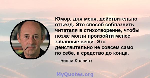 Юмор, для меня, действительно отъезд. Это способ соблазнить читателя в стихотворение, чтобы позже могли произойти менее забавные вещи. Это действительно не совсем само по себе, а средство до конца.