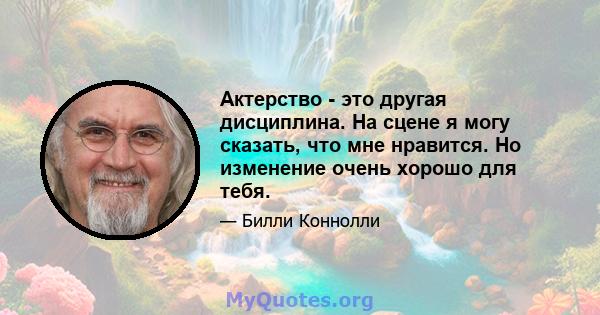 Актерство - это другая дисциплина. На сцене я могу сказать, что мне нравится. Но изменение очень хорошо для тебя.