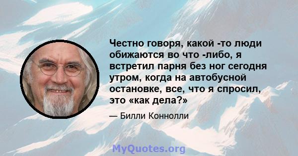 Честно говоря, какой -то люди обижаются во что -либо, я встретил парня без ног сегодня утром, когда на автобусной остановке, все, что я спросил, это «как дела?»