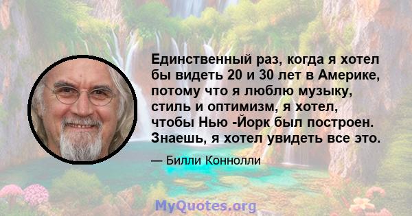 Единственный раз, когда я хотел бы видеть 20 и 30 лет в Америке, потому что я люблю музыку, стиль и оптимизм, я хотел, чтобы Нью -Йорк был построен. Знаешь, я хотел увидеть все это.