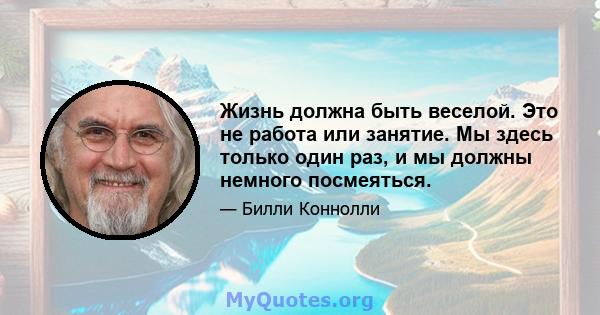 Жизнь должна быть веселой. Это не работа или занятие. Мы здесь только один раз, и мы должны немного посмеяться.