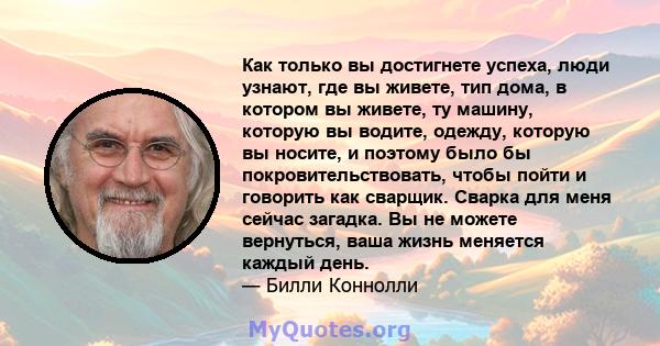 Как только вы достигнете успеха, люди узнают, где вы живете, тип дома, в котором вы живете, ту машину, которую вы водите, одежду, которую вы носите, и поэтому было бы покровительствовать, чтобы пойти и говорить как