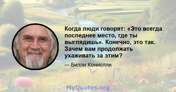 Когда люди говорят: «Это всегда последнее место, где ты выглядишь». Конечно, это так. Зачем вам продолжать ухаживать за этим?