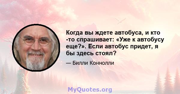 Когда вы ждете автобуса, и кто -то спрашивает: «Уже к автобусу еще?». Если автобус придет, я бы здесь стоял?