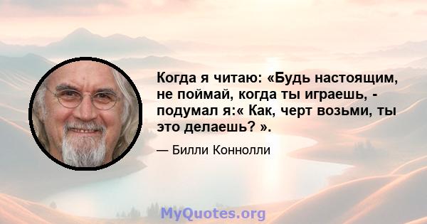 Когда я читаю: «Будь настоящим, не поймай, когда ты играешь, - подумал я:« Как, черт возьми, ты это делаешь? ».