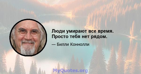 Люди умирают все время. Просто тебя нет рядом.