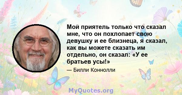 Мой приятель только что сказал мне, что он похлопает свою девушку и ее близнеца, я сказал, как вы можете сказать им отдельно, он сказал: «У ее братьев усы!»