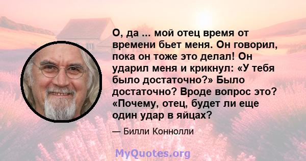 О, да ... мой отец время от времени бьет меня. Он говорил, пока он тоже это делал! Он ударил меня и крикнул: «У тебя было достаточно?» Было достаточно? Вроде вопрос это? «Почему, отец, будет ли еще один удар в яйцах?