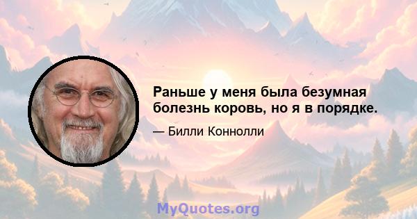 Раньше у меня была безумная болезнь коровь, но я в порядке.