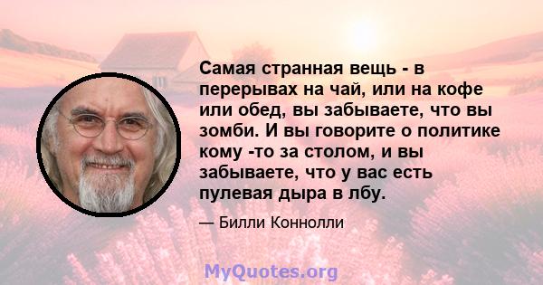 Самая странная вещь - в перерывах на чай, или на кофе или обед, вы забываете, что вы зомби. И вы говорите о политике кому -то за столом, и вы забываете, что у вас есть пулевая дыра в лбу.