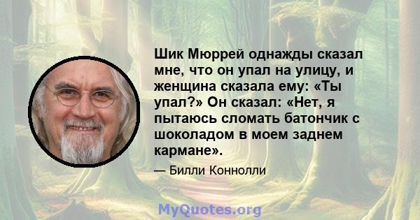 Шик Мюррей однажды сказал мне, что он упал на улицу, и женщина сказала ему: «Ты упал?» Он сказал: «Нет, я пытаюсь сломать батончик с шоколадом в моем заднем кармане».