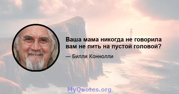 Ваша мама никогда не говорила вам не пить на пустой головой?