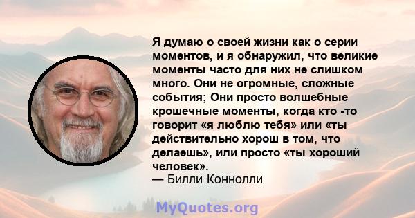 Я думаю о своей жизни как о серии моментов, и я обнаружил, что великие моменты часто для них не слишком много. Они не огромные, сложные события; Они просто волшебные крошечные моменты, когда кто -то говорит «я люблю