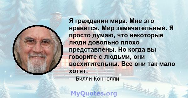 Я гражданин мира. Мне это нравится. Мир замечательный. Я просто думаю, что некоторые люди довольно плохо представлены. Но когда вы говорите с людьми, они восхитительны. Все они так мало хотят.