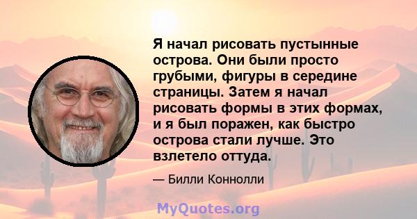 Я начал рисовать пустынные острова. Они были просто грубыми, фигуры в середине страницы. Затем я начал рисовать формы в этих формах, и я был поражен, как быстро острова стали лучше. Это взлетело оттуда.