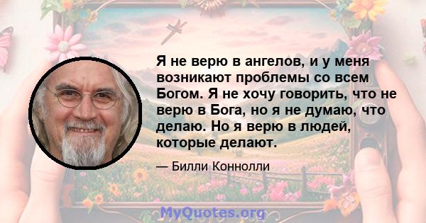 Я не верю в ангелов, и у меня возникают проблемы со всем Богом. Я не хочу говорить, что не верю в Бога, но я не думаю, что делаю. Но я верю в людей, которые делают.