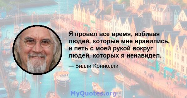 Я провел все время, избивая людей, которые мне нравились, и петь с моей рукой вокруг людей, которых я ненавидел.