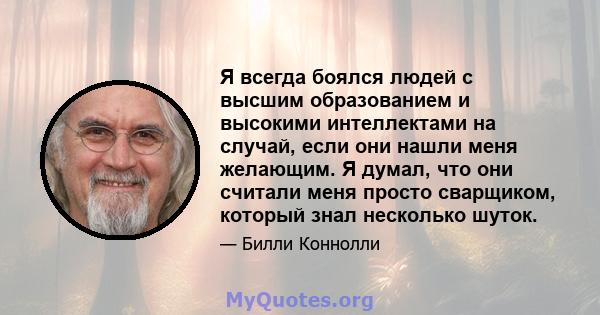 Я всегда боялся людей с высшим образованием и высокими интеллектами на случай, если они нашли меня желающим. Я думал, что они считали меня просто сварщиком, который знал несколько шуток.