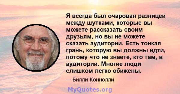 Я всегда был очарован разницей между шутками, которые вы можете рассказать своим друзьям, но вы не можете сказать аудитории. Есть тонкая грань, которую вы должны идти, потому что не знаете, кто там, в аудитории. Многие