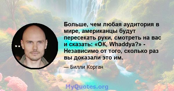 Больше, чем любая аудитория в мире, американцы будут пересекать руки, смотреть на вас и сказать: «ОК, Whaddya?» - Независимо от того, сколько раз вы доказали это им.