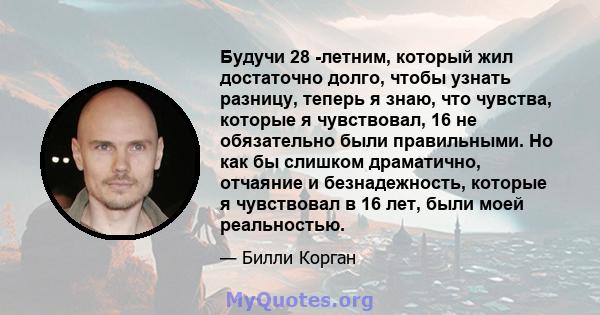 Будучи 28 -летним, который жил достаточно долго, чтобы узнать разницу, теперь я знаю, что чувства, которые я чувствовал, 16 не обязательно были правильными. Но как бы слишком драматично, отчаяние и безнадежность,