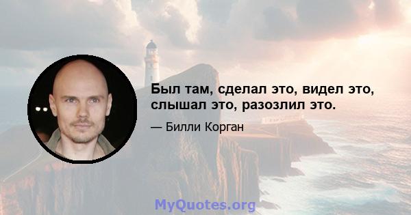 Был там, сделал это, видел это, слышал это, разозлил это.