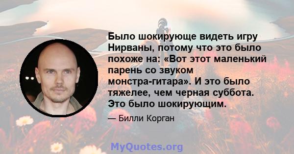 Было шокирующе видеть игру Нирваны, потому что это было похоже на: «Вот этот маленький парень со звуком монстра-гитара». И это было тяжелее, чем черная суббота. Это было шокирующим.