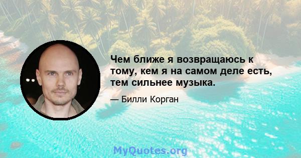 Чем ближе я возвращаюсь к тому, кем я на самом деле есть, тем сильнее музыка.