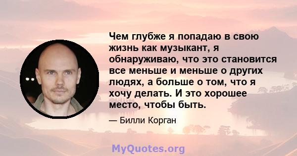 Чем глубже я попадаю в свою жизнь как музыкант, я обнаруживаю, что это становится все меньше и меньше о других людях, а больше о том, что я хочу делать. И это хорошее место, чтобы быть.